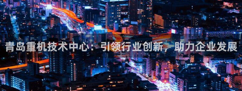 天宏娱乐可靠吗：青岛重机技术中心：引领行业创新，助力企业发展
