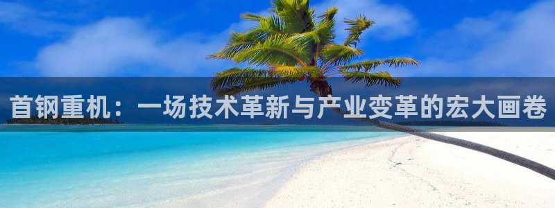 天宏娱乐小刘：首钢重机：一场技术革新与产业变革的宏大画卷
