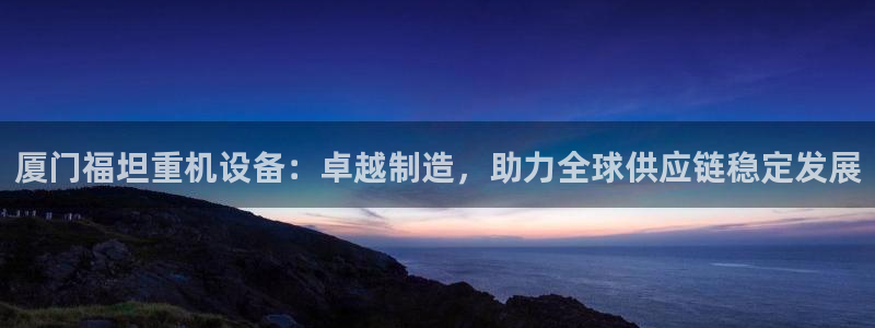 天宏娱乐老板朱俊伟：厦门福坦重机设备：卓越制造，助力全球供应