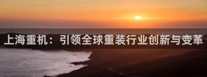 天宏娱乐韩叔视频：上海重机：引领全球重装行业创新与变革